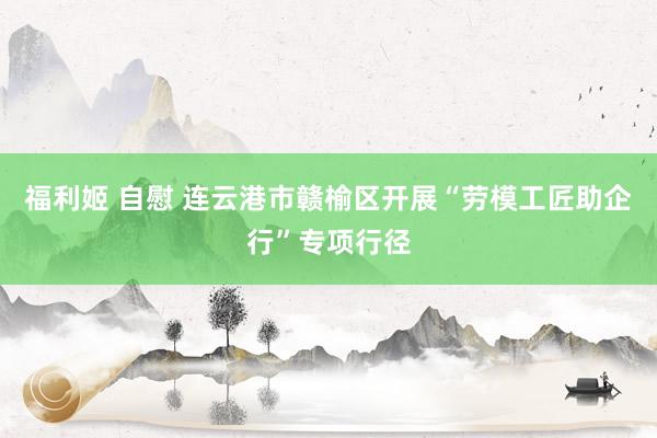 福利姬 自慰 连云港市赣榆区开展“劳模工匠助企行”专项行径