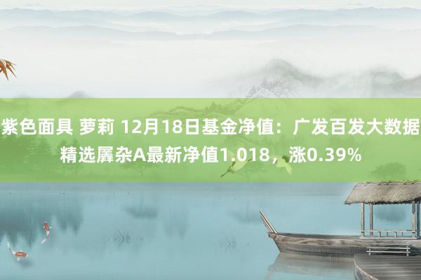 紫色面具 萝莉 12月18日基金净值：广发百发大数据精选羼杂A最新净值1.018，涨0.39%