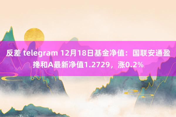 反差 telegram 12月18日基金净值：国联安通盈搀和A最新净值1.2729，涨0.2%