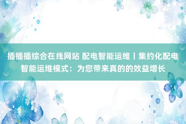 插插插综合在线网站 配电智能运维丨集约化配电智能运维模式：为您带来真的的效益增长