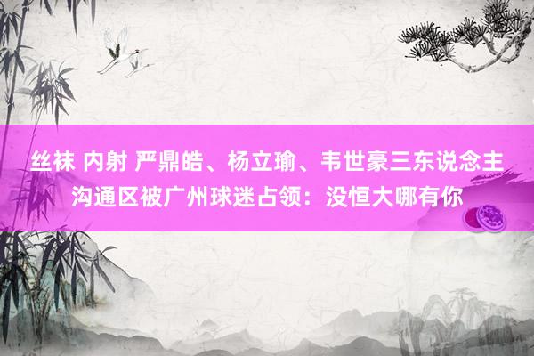 丝袜 内射 严鼎皓、杨立瑜、韦世豪三东说念主沟通区被广州球迷占领：没恒大哪有你