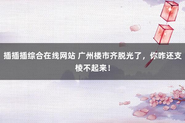 插插插综合在线网站 广州楼市齐脱光了，你咋还支棱不起来！