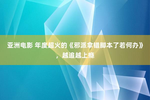 亚洲电影 年度超火的《邪派拿错脚本了若何办》，越追越上瘾
