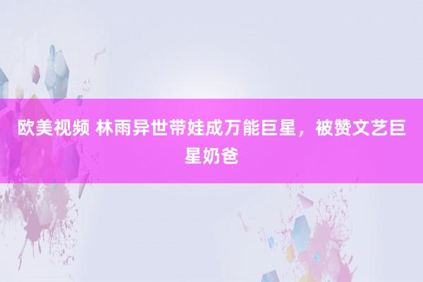 欧美视频 林雨异世带娃成万能巨星，被赞文艺巨星奶爸