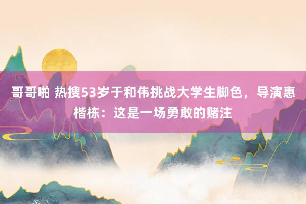 哥哥啪 热搜53岁于和伟挑战大学生脚色，导演惠楷栋：这是一场勇敢的赌注