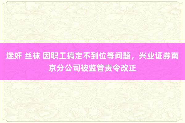 迷奸 丝袜 因职工搞定不到位等问题，兴业证券南京分公司被监管责令改正