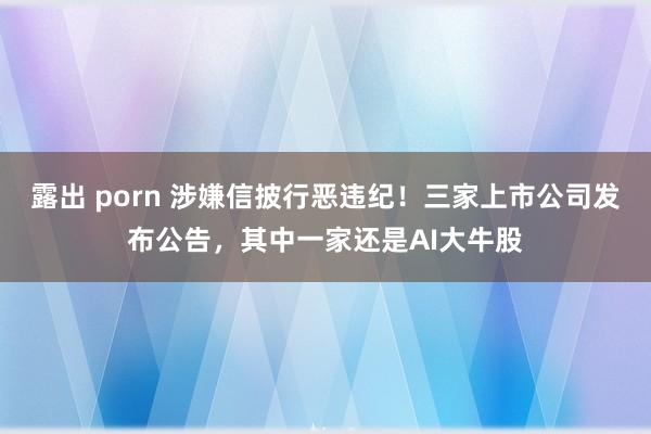 露出 porn 涉嫌信披行恶违纪！三家上市公司发布公告，其中一家还是AI大牛股