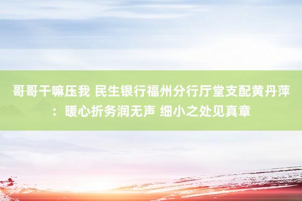 哥哥干嘛压我 民生银行福州分行厅堂支配黄丹萍：暖心折务润无声 细小之处见真章