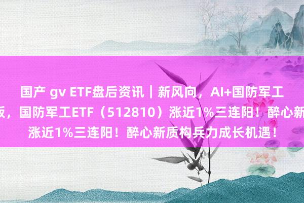 国产 gv ETF盘后资讯｜新风向，AI+国防军工！航锦科技涨停封板，国防军工ETF（512810）涨近1%三连阳！醉心新质构兵力成长机遇！