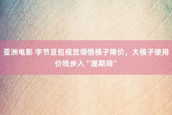 亚洲电影 字节豆包视觉领悟模子降价，大模子使用价钱步入“厘期间”