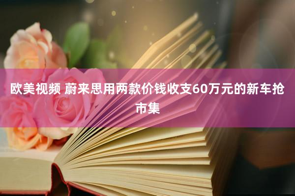 欧美视频 蔚来思用两款价钱收支60万元的新车抢市集