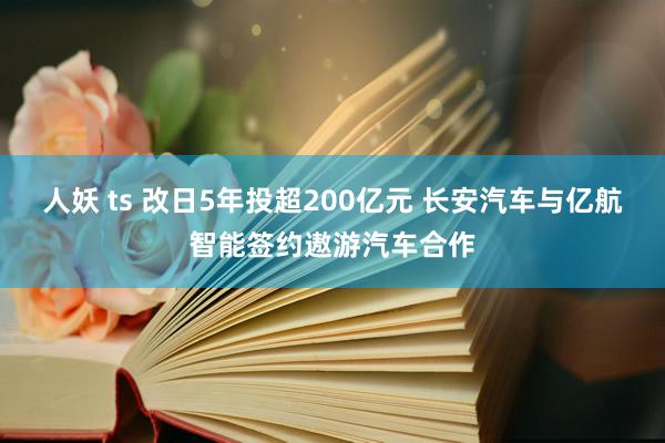 人妖 ts 改日5年投超200亿元 长安汽车与亿航智能签约遨游汽车合作