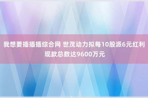 我想要插插插综合网 世茂动力拟每10股派6元红利 现款总数达9600万元