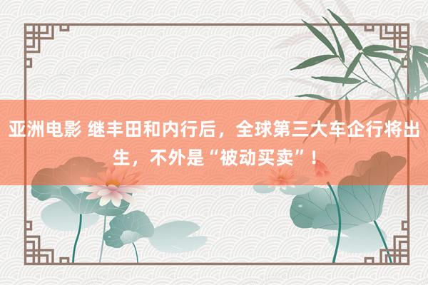 亚洲电影 继丰田和内行后，全球第三大车企行将出生，不外是“被动买卖”！