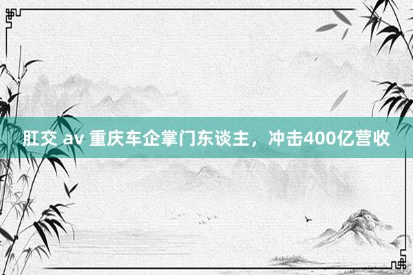 肛交 av 重庆车企掌门东谈主，冲击400亿营收