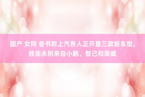 国产 女同 音书称上汽各人正开垦三款新车型，技能永别来自小鹏、智己和荣威