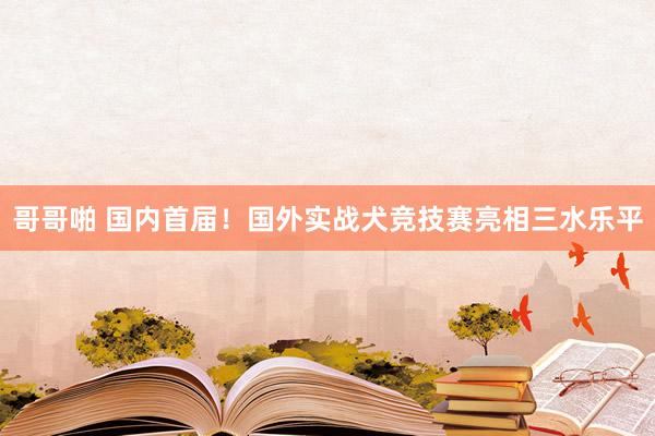 哥哥啪 国内首届！国外实战犬竞技赛亮相三水乐平