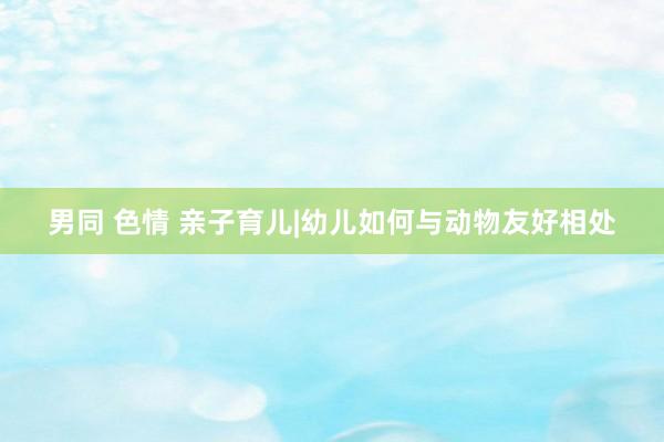 男同 色情 亲子育儿|幼儿如何与动物友好相处