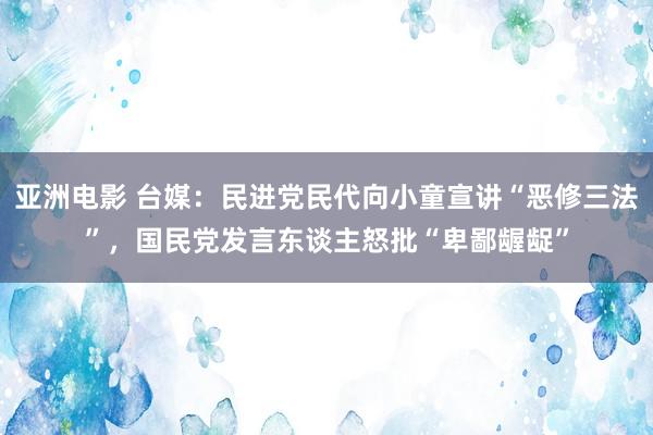 亚洲电影 台媒：民进党民代向小童宣讲“恶修三法”，国民党发言东谈主怒批“卑鄙龌龊”