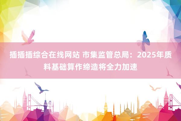 插插插综合在线网站 市集监管总局：2025年质料基础算作缔造将全力加速