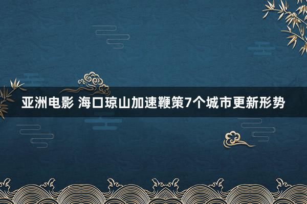 亚洲电影 海口琼山加速鞭策7个城市更新形势