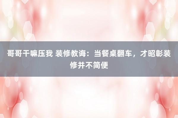 哥哥干嘛压我 装修教诲：当餐桌翻车，才昭彰装修并不简便