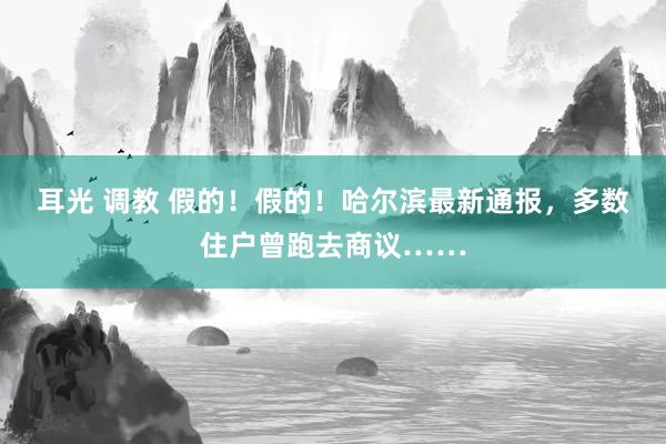 耳光 调教 假的！假的！哈尔滨最新通报，多数住户曾跑去商议……