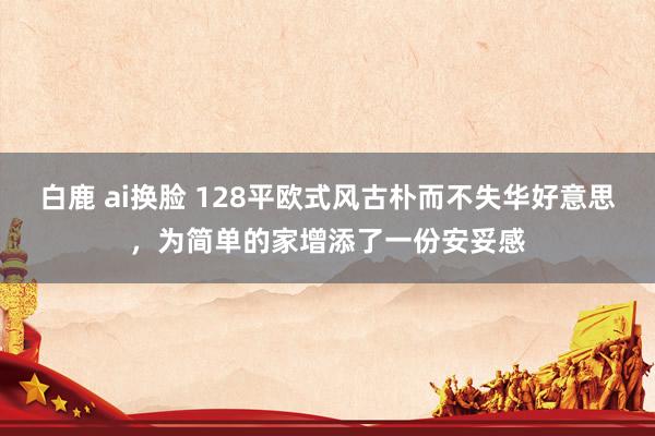 白鹿 ai换脸 128平欧式风古朴而不失华好意思，为简单的家增添了一份安妥感