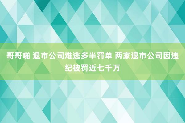 哥哥啪 退市公司难逃多半罚单 两家退市公司因违纪被罚近七千万