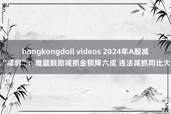 hongkongdoll videos 2024年A股减抓“减弱”：难题鼓励减抓金额降六成 违法减抓同比大降