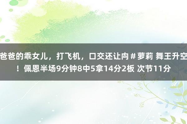 爸爸的乖女儿，打飞机，口交还让禸＃萝莉 舞王升空！佩恩半场9分钟8中5拿14分2板 次节11分
