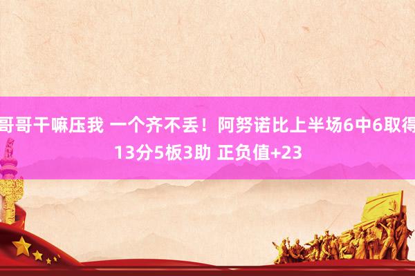 哥哥干嘛压我 一个齐不丢！阿努诺比上半场6中6取得13分5板3助 正负值+23