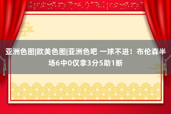 亚洲色图|欧美色图|亚洲色吧 一球不进！布伦森半场6中0仅拿3分5助1断