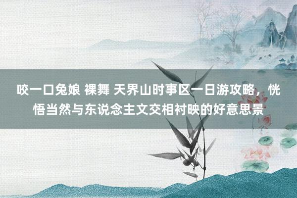 咬一口兔娘 裸舞 天界山时事区一日游攻略，恍悟当然与东说念主文交相衬映的好意思景
