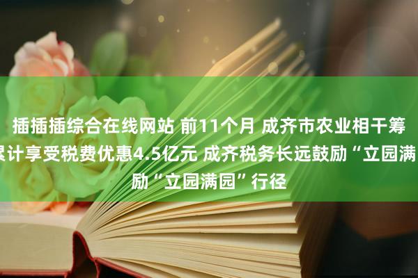 插插插综合在线网站 前11个月 成齐市农业相干筹画主体累计享受税费优惠4.5亿元 成齐税务长远鼓励“立园满园”行径