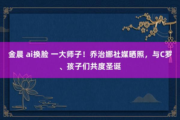 金晨 ai换脸 一大师子！乔治娜社媒晒照，与C罗、孩子们共度圣诞