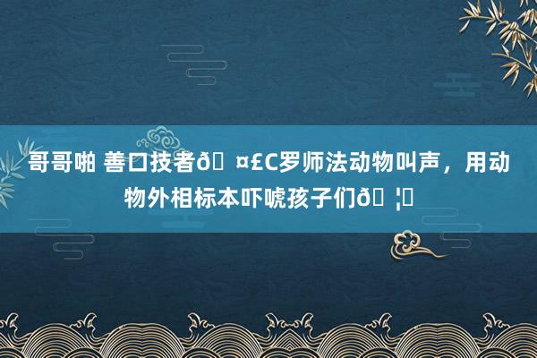 哥哥啪 善口技者🤣C罗师法动物叫声，用动物外相标本吓唬孩子们🦊