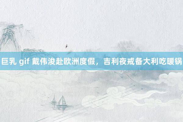 巨乳 gif 戴伟浚赴欧洲度假，吉利夜戒备大利吃暖锅