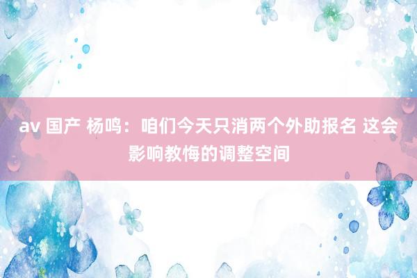 av 国产 杨鸣：咱们今天只消两个外助报名 这会影响教悔的调整空间