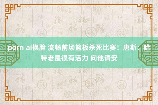 porn ai换脸 流畅前场篮板杀死比赛！唐斯：哈特老是很有活力 向他请安