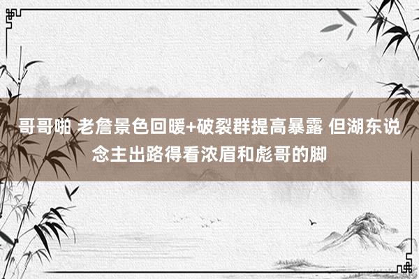哥哥啪 老詹景色回暖+破裂群提高暴露 但湖东说念主出路得看浓眉和彪哥的脚