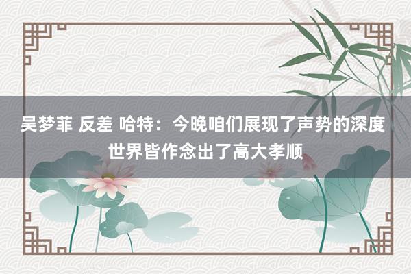 吴梦菲 反差 哈特：今晚咱们展现了声势的深度 世界皆作念出了高大孝顺