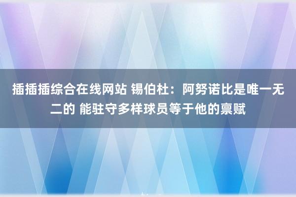 插插插综合在线网站 锡伯杜：阿努诺比是唯一无二的 能驻守多样球员等于他的禀赋
