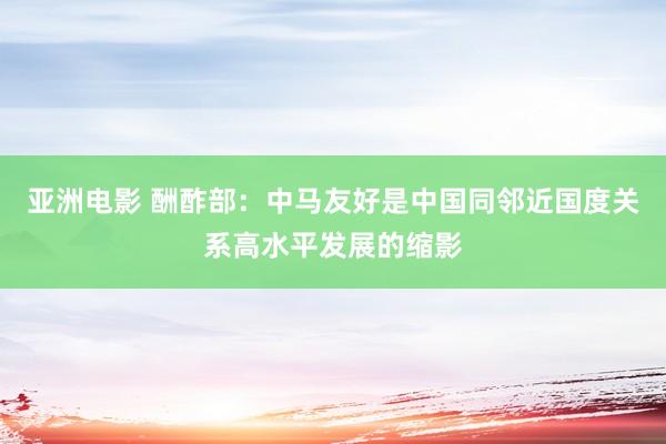 亚洲电影 酬酢部：中马友好是中国同邻近国度关系高水平发展的缩影