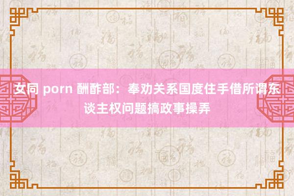 女同 porn 酬酢部：奉劝关系国度住手借所谓东谈主权问题搞政事操弄