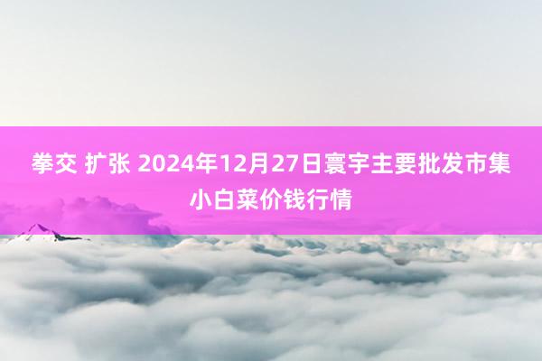 拳交 扩张 2024年12月27日寰宇主要批发市集小白菜价钱行情