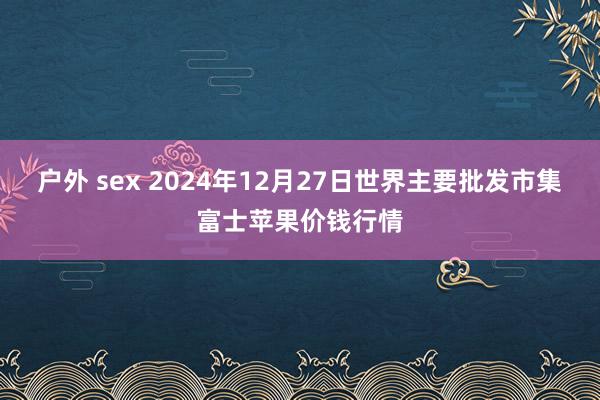 户外 sex 2024年12月27日世界主要批发市集富士苹果价钱行情