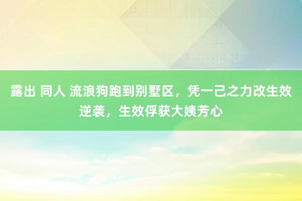 露出 同人 流浪狗跑到别墅区，凭一己之力改生效逆袭，生效俘获大姨芳心