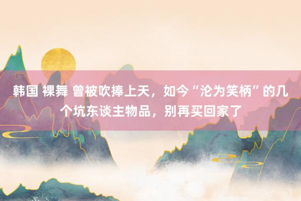 韩国 裸舞 曾被吹捧上天，如今“沦为笑柄”的几个坑东谈主物品，别再买回家了