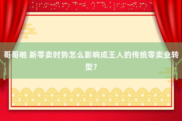 哥哥啪 新零卖时势怎么影响成王人的传统零卖业转型？